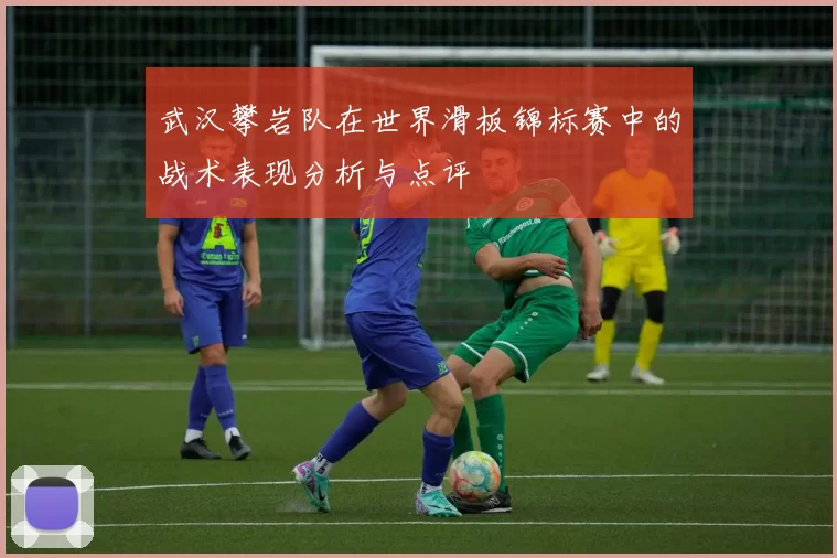武汉攀岩队在世界滑板锦标赛中的战术表现分析与点评