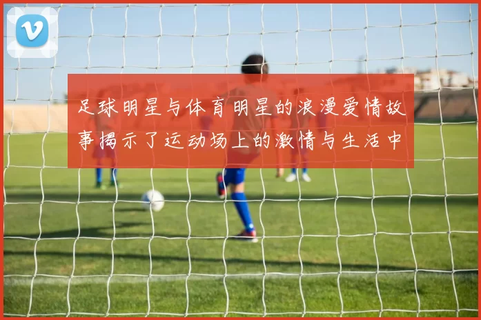 足球明星与体育明星的浪漫爱情故事揭示了运动场上的激情与生活中的甜蜜