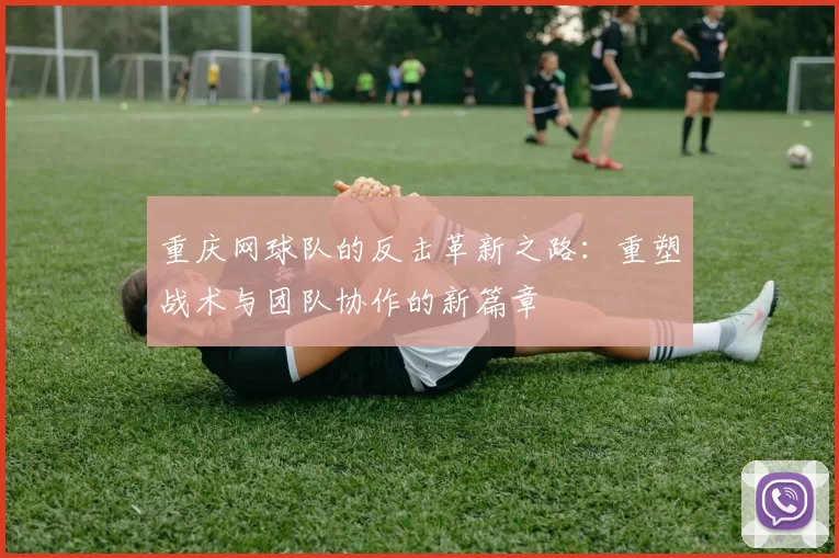 重庆网球队的反击革新之路：重塑战术与团队协作的新篇章
