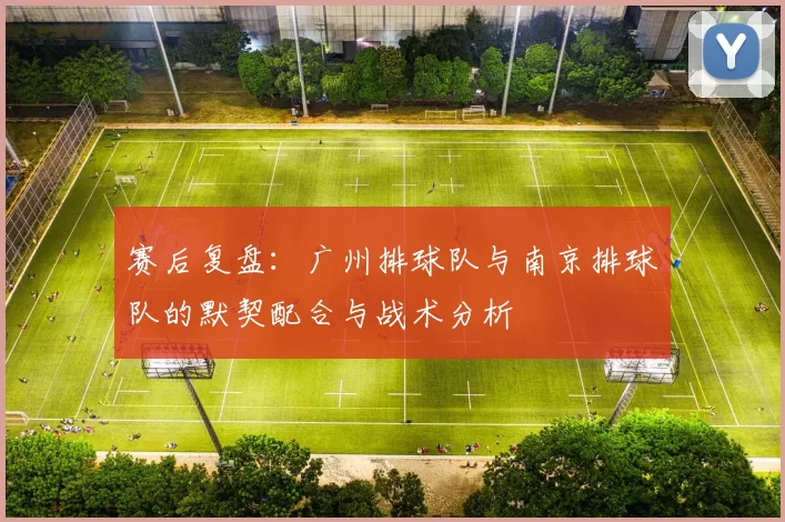 赛后复盘：广州排球队与南京排球队的默契配合与战术分析