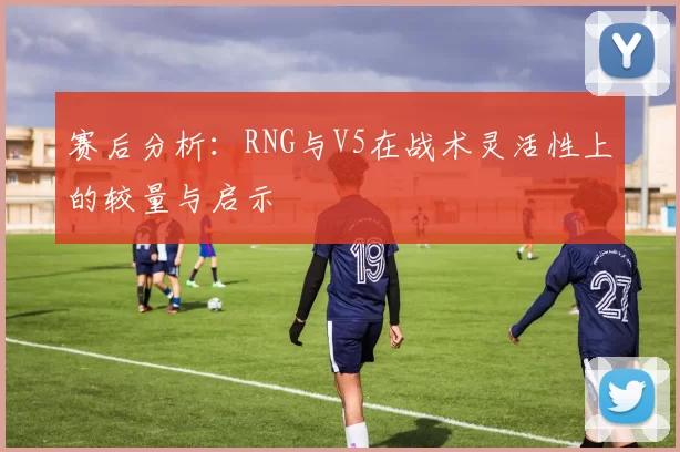 赛后分析：RNG与V5在战术灵活性上的较量与启示