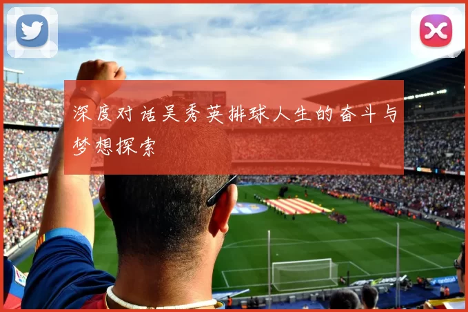 深度对话吴秀英排球人生的奋斗与梦想探索