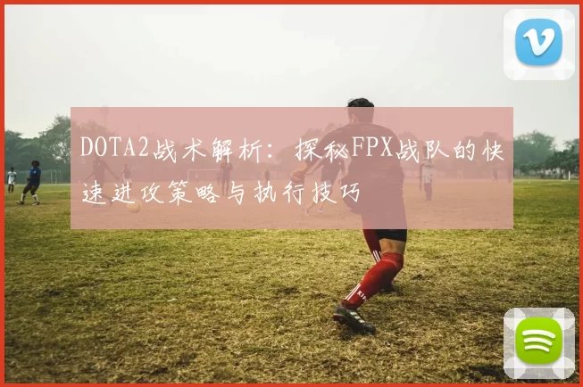 DOTA2战术解析：探秘FPX战队的快速进攻策略与执行技巧