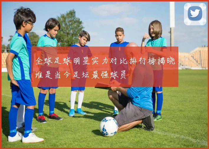 全球足球明星实力对比排行榜揭晓谁是当今足坛最强球员