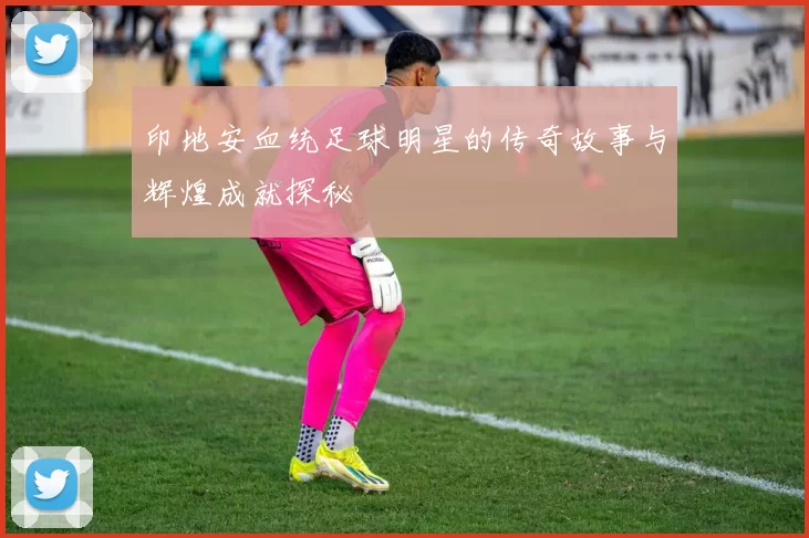 印地安血统足球明星的传奇故事与辉煌成就探秘