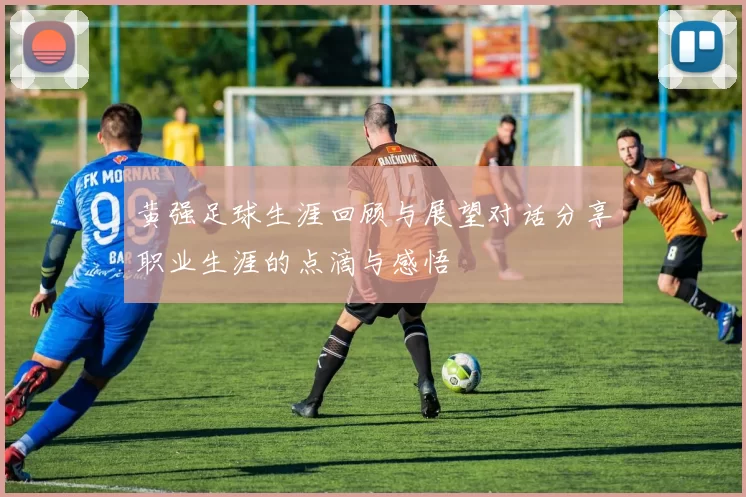 黄强足球生涯回顾与展望对话分享职业生涯的点滴与感悟
