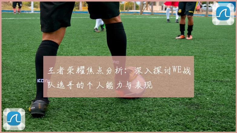 王者荣耀焦点分析：深入探讨WE战队选手的个人能力与表现