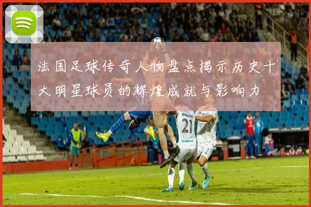 法国足球传奇人物盘点揭示历史十大明星球员的辉煌成就与影响力