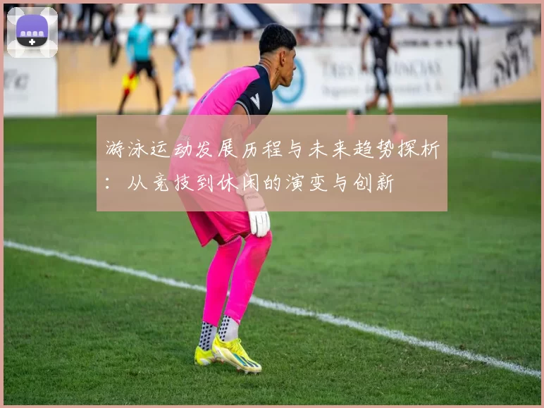 游泳运动发展历程与未来趋势探析：从竞技到休闲的演变与创新