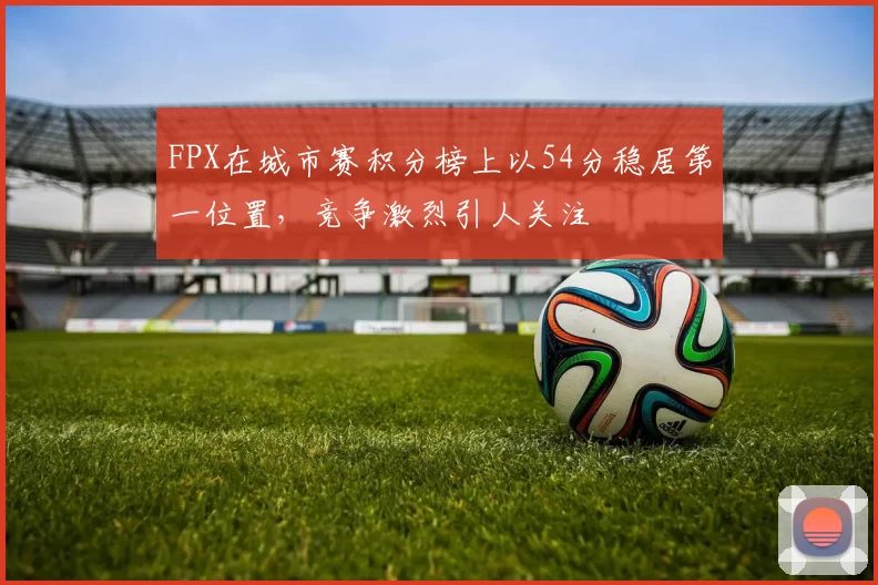 FPX在城市赛积分榜上以54分稳居第一位置，竞争激烈引人关注