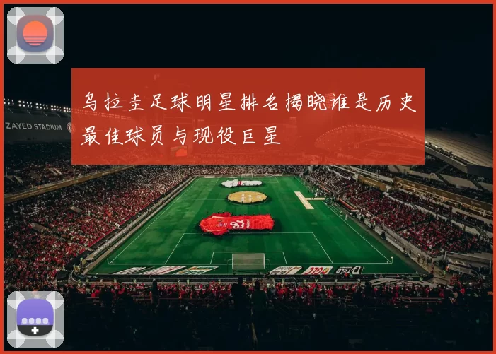 乌拉圭足球明星排名揭晓谁是历史最佳球员与现役巨星